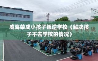 威海荣成小孩子叛逆学校（解决孩子不去学校的情况）