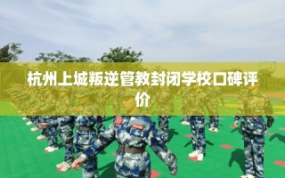 杭州上城叛逆管教封闭学校口碑评价