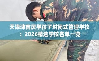 天津津南厌学孩子封闭式管理学校：2026精选学校名单一览