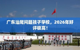 广东汕尾问题孩子学校，2026年好评极高！