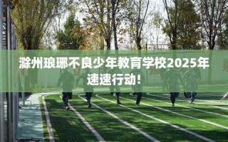 滁州琅琊不良少年教育学校2025年速速行动!