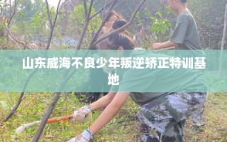 山东威海不良少年叛逆矫正特训基地
