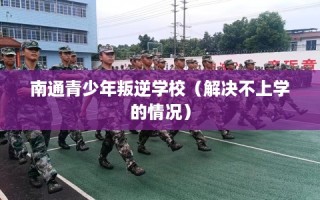 南通青少年叛逆学校（解决不上学的情况）