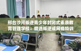 邢台沙河叛逆青少年封闭式素质教育管理学校：精选叛逆戒网瘾特训学校