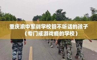 重庆渝中军训学校管不听话的孩子（专门戒游戏瘾的学校）