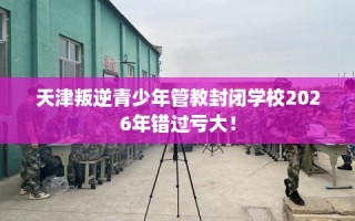 天津叛逆青少年管教封闭学校2026年错过亏大！
