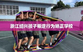 浙江绍兴孩子叛逆行为矫正学校