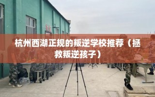 杭州西湖正规的叛逆学校推荐（拯救叛逆孩子）