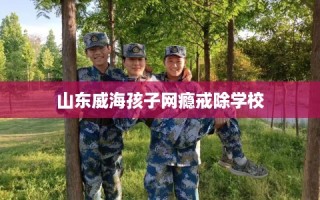 山东威海孩子网瘾戒除学校