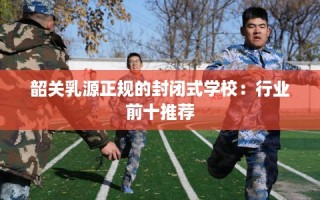 韶关乳源正规的封闭式学校：行业前十推荐