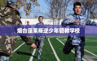 烟台蓬莱叛逆少年管教学校