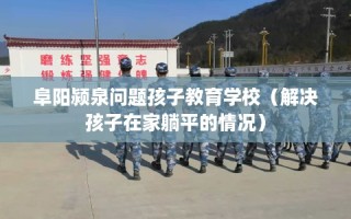 阜阳颍泉问题孩子教育学校（解决孩子在家躺平的情况）