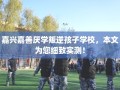 嘉兴嘉善厌学叛逆孩子学校，本文为您细致实测！