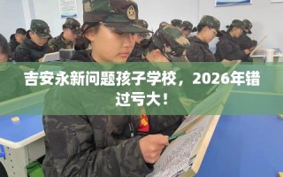 吉安永新问题孩子学校，2026年错过亏大！