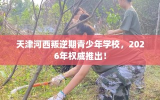 天津河西叛逆期青少年学校，2026年权威推出！