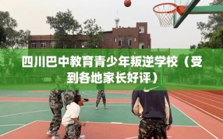 四川巴中教育青少年叛逆学校（受到各地家长好评）