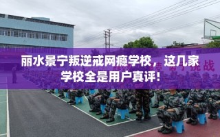 丽水景宁叛逆戒网瘾学校，这几家学校全是用户真评!