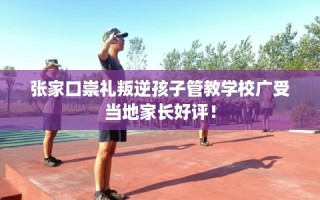 张家口崇礼叛逆孩子管教学校广受当地家长好评！