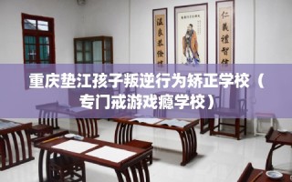 重庆垫江孩子叛逆行为矫正学校（专门戒游戏瘾学校）