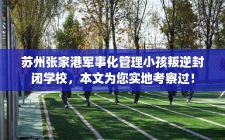 苏州张家港军事化管理小孩叛逆封闭学校，本文为您实地考察过！