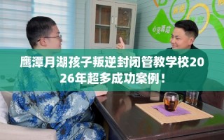 鹰潭月湖孩子叛逆封闭管教学校2026年超多成功案例！