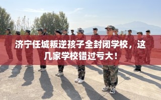 济宁任城叛逆孩子全封闭学校，这几家学校错过亏大！