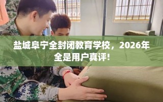 盐城阜宁全封闭教育学校，2026年全是用户真评!