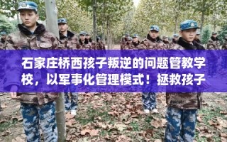 石家庄桥西孩子叛逆的问题管教学校，以军事化管理模式！拯救孩子！