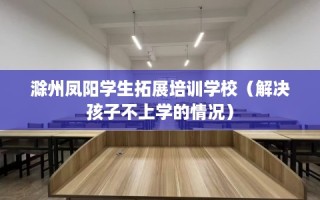 滁州凤阳学生拓展培训学校（解决孩子不上学的情况）