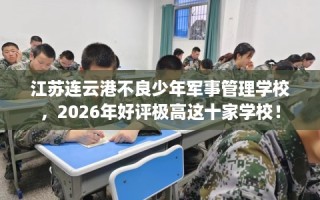 江苏连云港不良少年军事管理学校，2026年好评极高这十家学校！