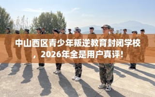 中山西区青少年叛逆教育封闭学校，2026年全是用户真评!