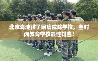 北京海淀孩子网瘾戒除学校，全封闭教育学校最佳排名！
