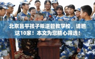 北京昌平孩子叛逆管教学校，请瞧这10家！本文为您精心筛选！