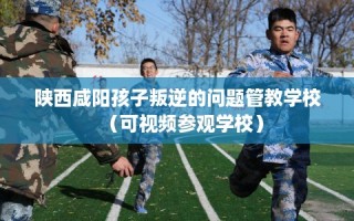 陕西咸阳孩子叛逆的问题管教学校（可视频参观学校）