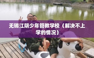 无锡江阴少年管教学校（解决不上学的情况）