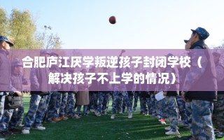 合肥庐江厌学叛逆孩子封闭学校（解决孩子不上学的情况）