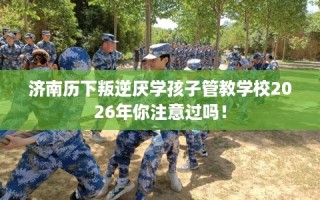 济南历下叛逆厌学孩子管教学校2026年你注意过吗！