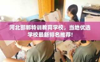 河北邯郸特训教育学校，当地优选学校最新排名推荐!