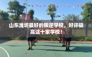 山东潍坊最好的叛逆学校，好评极高这十家学校！