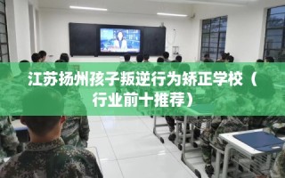 江苏扬州孩子叛逆行为矫正学校（行业前十推荐）