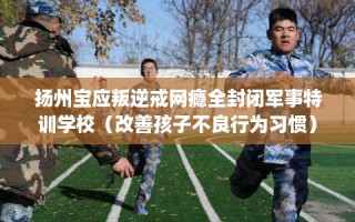 扬州宝应叛逆戒网瘾全封闭军事特训学校（改善孩子不良行为习惯）