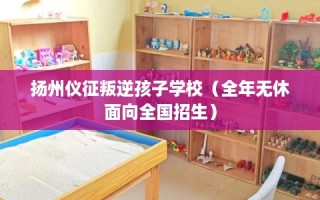 扬州仪征叛逆孩子学校（全年无休面向全国招生）
