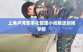 上海卢湾军事化管理小孩叛逆封闭学校
