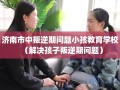 济南市中叛逆期问题小孩教育学校（解决孩子叛逆期问题）