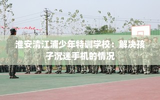 淮安清江浦少年特训学校：解决孩子沉迷手机的情况