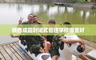 陕西咸阳封闭式管理学校哪里好