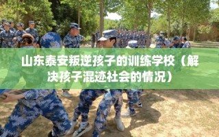 山东泰安叛逆孩子的训练学校（解决孩子混迹社会的情况）