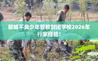 聊城不良少年管教封闭学校2026年行家经验！
