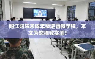 阳江阳东未成年叛逆管教学校，本文为您细致实测！