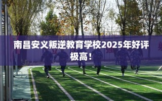 南昌安义叛逆教育学校2025年好评极高！